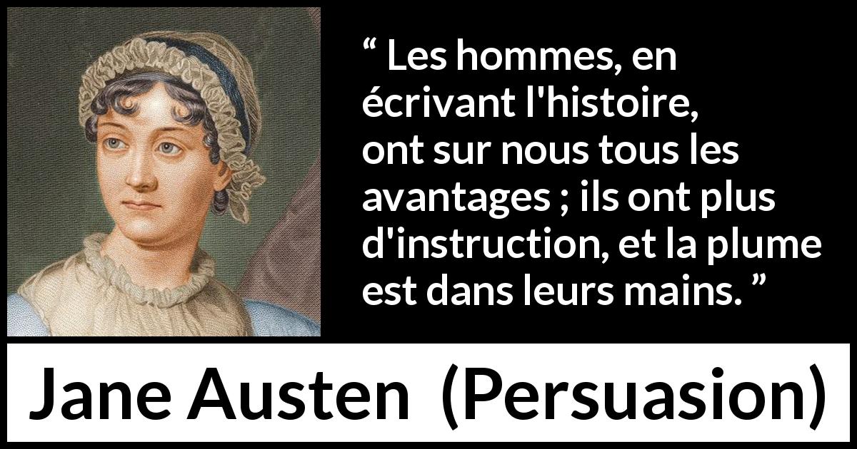 Citation de Jane Austen sur les femmes tirée de Persuasion - Les hommes, en écrivant l'histoire, ont sur nous tous les avantages ; ils ont plus d'instruction, et la plume est dans leurs mains.