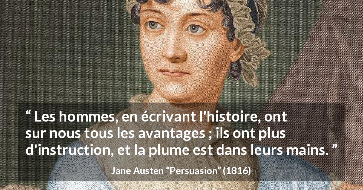 Citation de Jane Austen sur les femmes tirée de Persuasion - Les hommes, en écrivant l'histoire, ont sur nous tous les avantages ; ils ont plus d'instruction, et la plume est dans leurs mains.