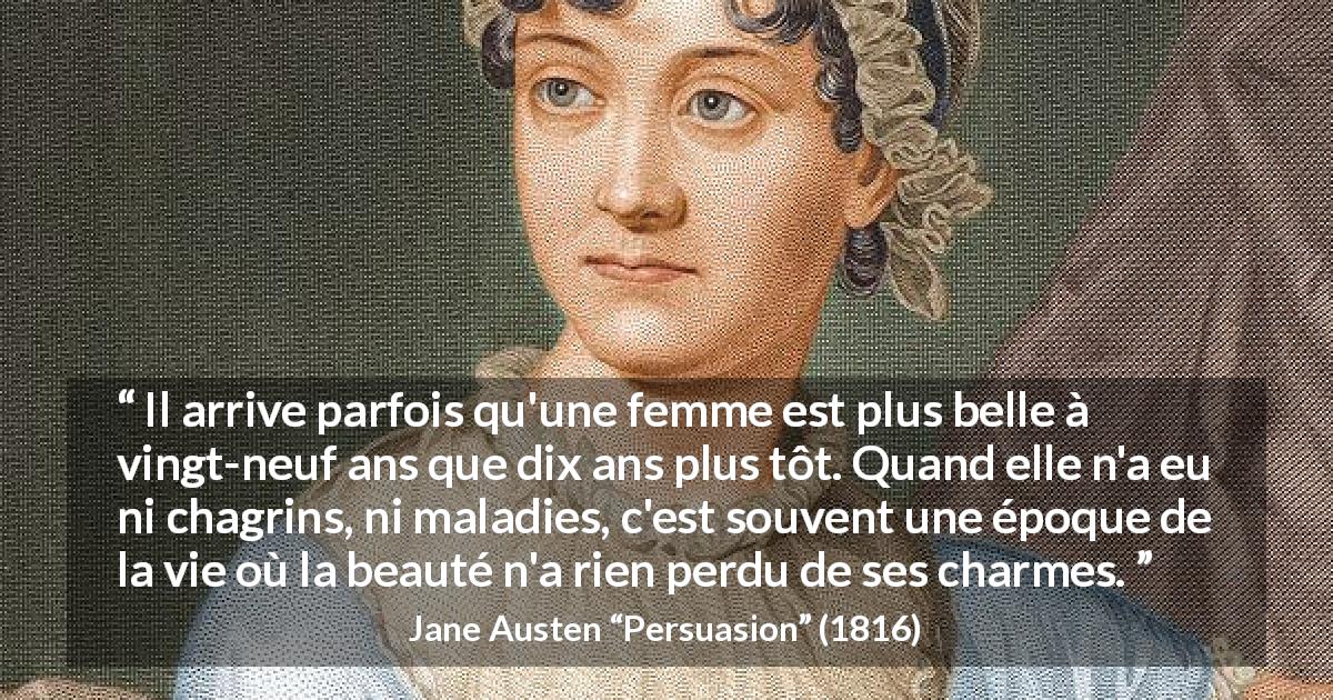 Citation de Jane Austen sur les femmes tirée de Persuasion - Il arrive parfois qu'une femme est plus belle à vingt-neuf ans que dix ans plus tôt. Quand elle n'a eu ni chagrins, ni maladies, c'est souvent une époque de la vie où la beauté n'a rien perdu de ses charmes.