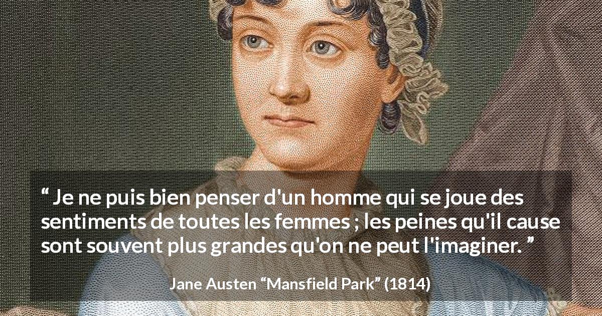 Citation de Jane Austen sur les hommes tirée de Mansfield Park - Je ne puis bien penser d'un homme qui se joue des sentiments de toutes les femmes ; les peines qu'il cause sont souvent plus grandes qu'on ne peut l'imaginer.
