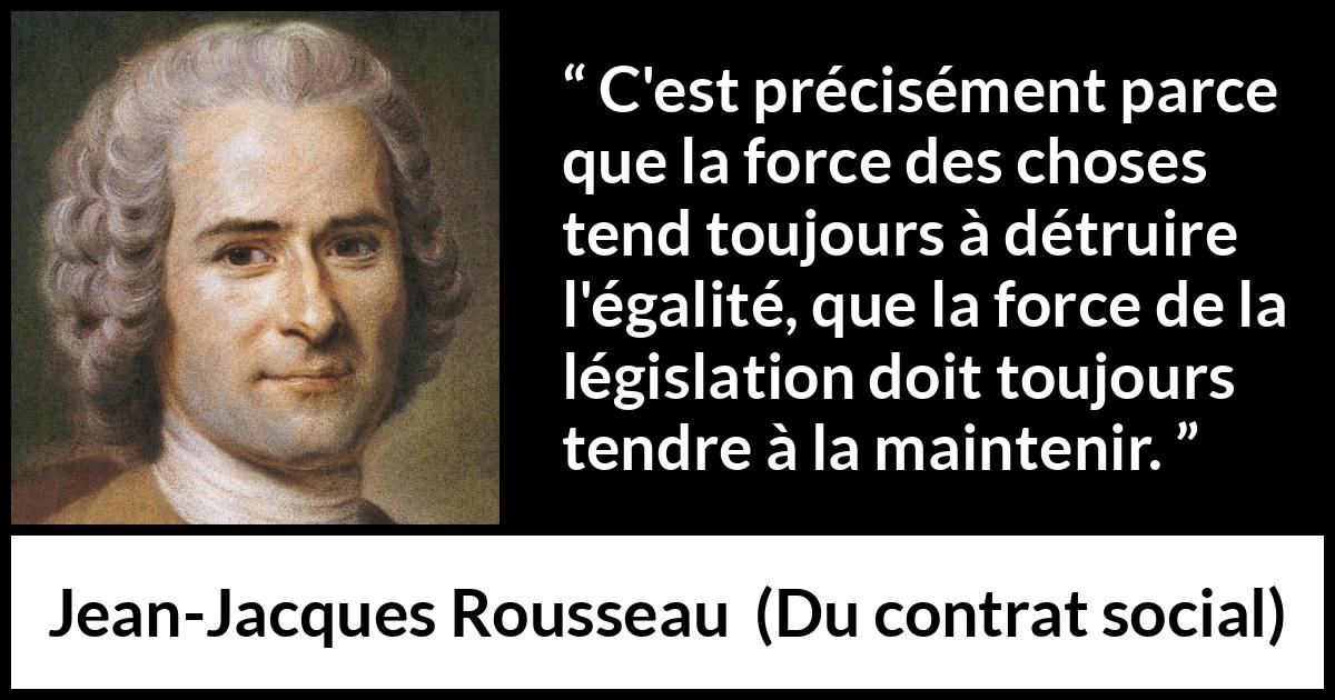 Citation de Jean-Jacques Rousseau sur l'égalité tirée de Du contrat social - C'est précisément parce que la force des choses tend toujours à détruire l'égalité, que la force de la législation doit toujours tendre à la maintenir.