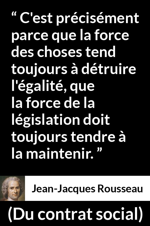 Citation de Jean-Jacques Rousseau sur l'égalité tirée de Du contrat social - C'est précisément parce que la force des choses tend toujours à détruire l'égalité, que la force de la législation doit toujours tendre à la maintenir.