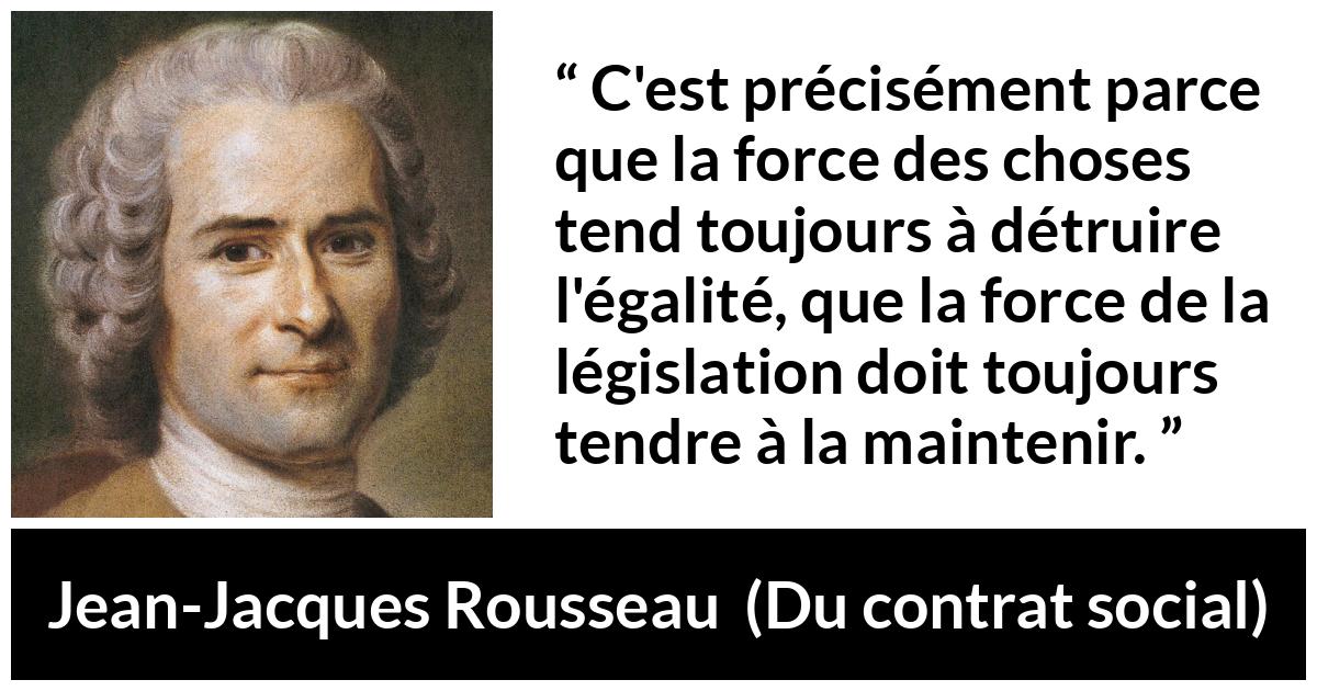 Citation de Jean-Jacques Rousseau sur l'égalité tirée de Du contrat social - C'est précisément parce que la force des choses tend toujours à détruire l'égalité, que la force de la législation doit toujours tendre à la maintenir.