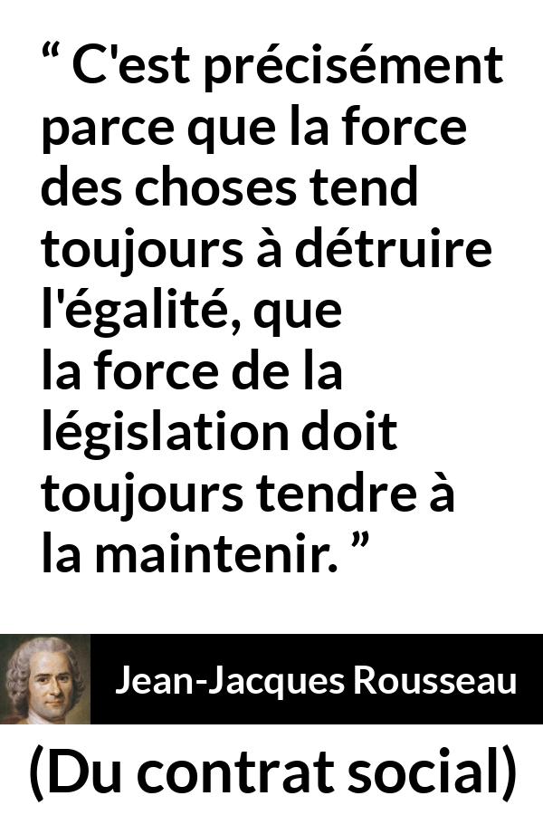 Citation de Jean-Jacques Rousseau sur l'égalité tirée de Du contrat social - C'est précisément parce que la force des choses tend toujours à détruire l'égalité, que la force de la législation doit toujours tendre à la maintenir.