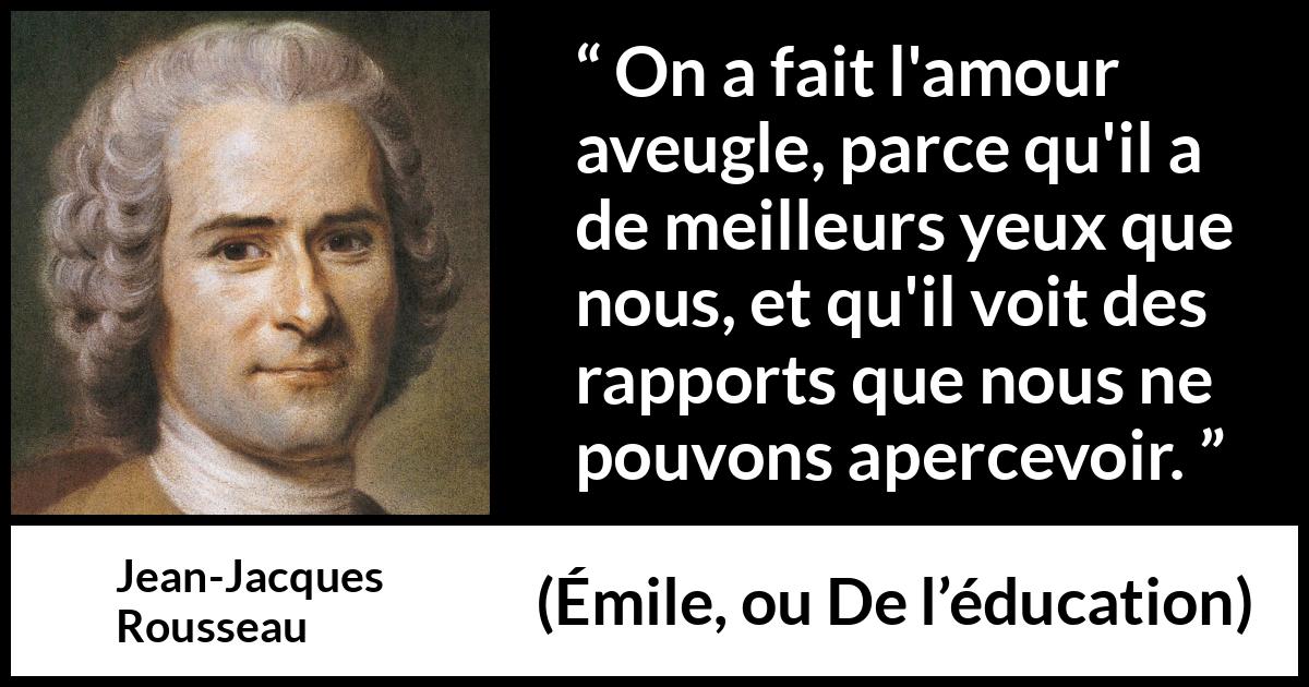 Citation de Jean-Jacques Rousseau sur l'amour tirée d'Émile, ou De l’éducation - On a fait l'amour aveugle, parce qu'il a de meilleurs yeux que nous, et qu'il voit des rapports que nous ne pouvons apercevoir.