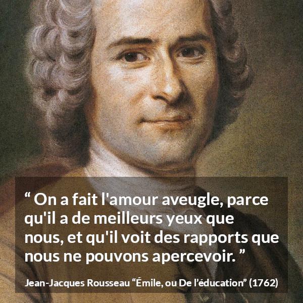 Citation de Jean-Jacques Rousseau sur l'amour tirée d'Émile, ou De l’éducation - On a fait l'amour aveugle, parce qu'il a de meilleurs yeux que nous, et qu'il voit des rapports que nous ne pouvons apercevoir.