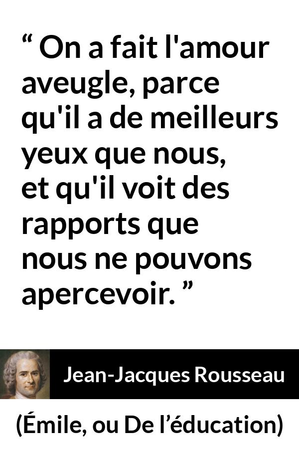 Citation de Jean-Jacques Rousseau sur l'amour tirée d'Émile, ou De l’éducation - On a fait l'amour aveugle, parce qu'il a de meilleurs yeux que nous, et qu'il voit des rapports que nous ne pouvons apercevoir.
