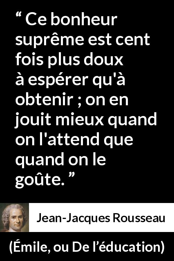 Citation de Jean-Jacques Rousseau sur l'espoir tirée d'Émile, ou De l’éducation - Ce bonheur suprême est cent fois plus doux à espérer qu'à obtenir ; on en jouit mieux quand on l'attend que quand on le goûte.