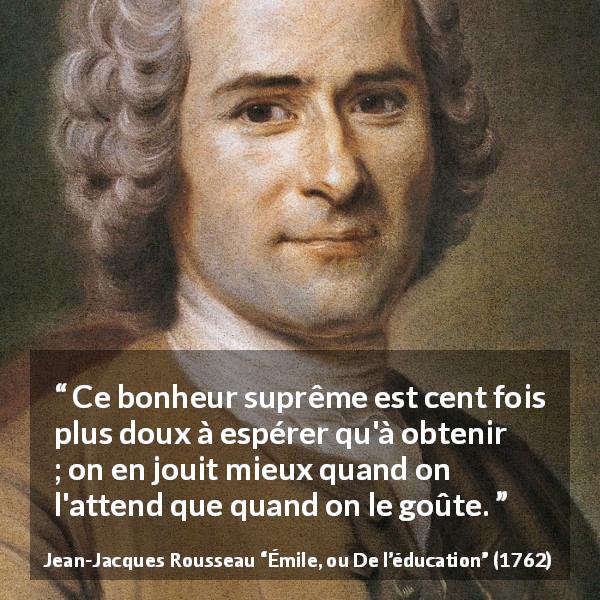 Citation de Jean-Jacques Rousseau sur l'espoir tirée d'Émile, ou De l’éducation - Ce bonheur suprême est cent fois plus doux à espérer qu'à obtenir ; on en jouit mieux quand on l'attend que quand on le goûte.