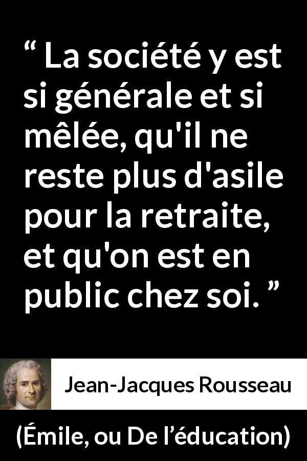 Citation de Jean-Jacques Rousseau sur l'intimité tirée d'Émile, ou De l’éducation - La société y est si générale et si mêlée, qu'il ne reste plus d'asile pour la retraite, et qu'on est en public chez soi.