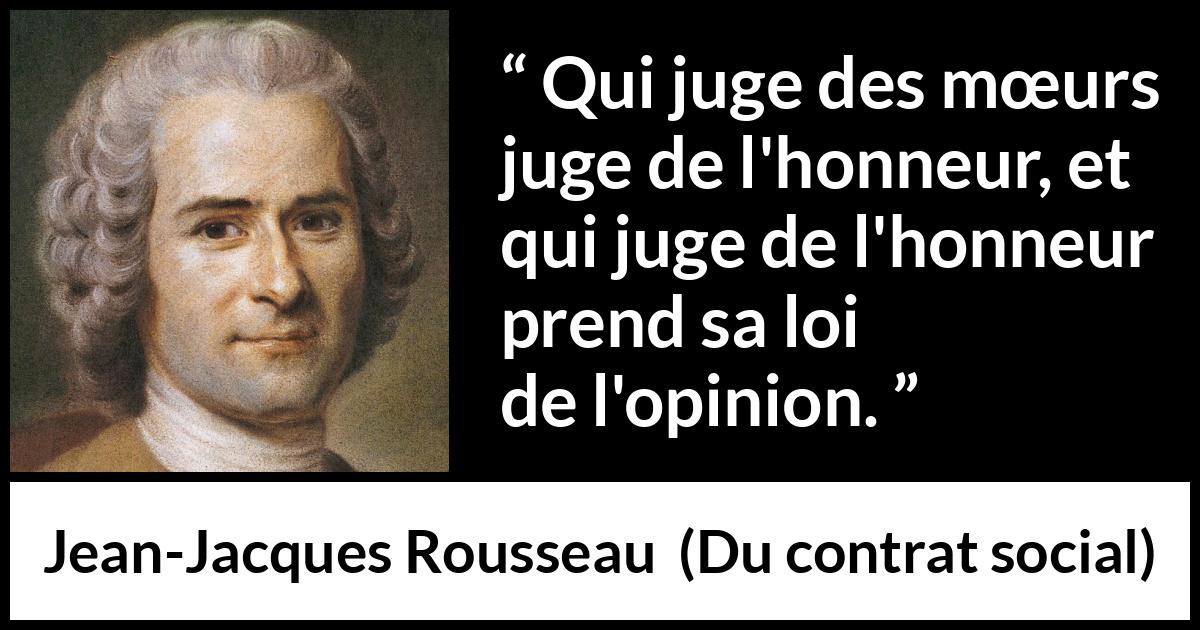 Citation de Jean-Jacques Rousseau sur l'opinion tirée de Du contrat social - Qui juge des mœurs juge de l'honneur, et qui juge de l'honneur prend sa loi de l'opinion.