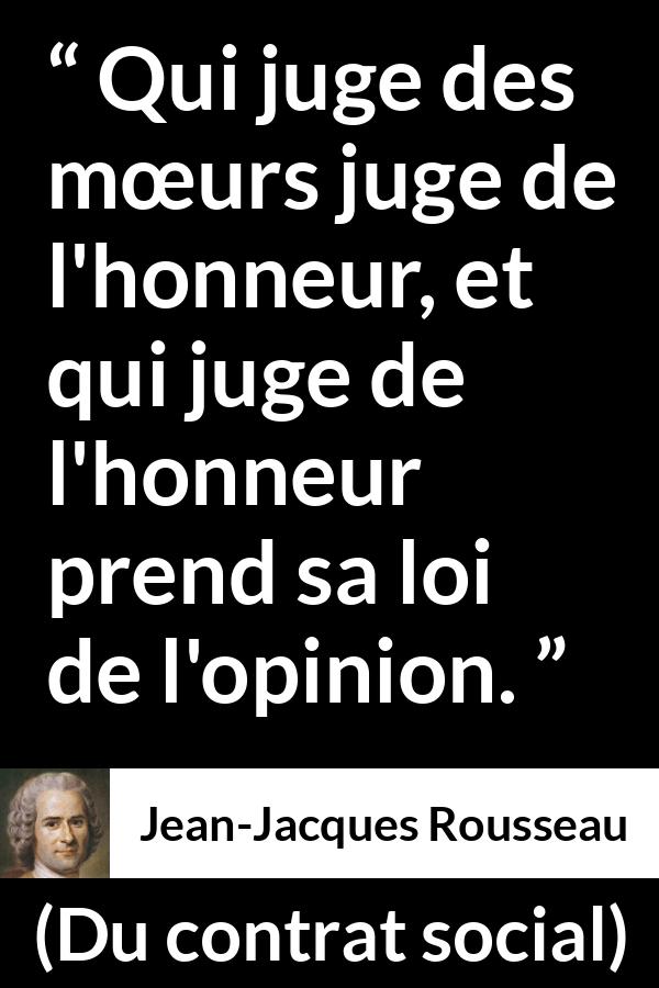 Citation de Jean-Jacques Rousseau sur l'opinion tirée de Du contrat social - Qui juge des mœurs juge de l'honneur, et qui juge de l'honneur prend sa loi de l'opinion.