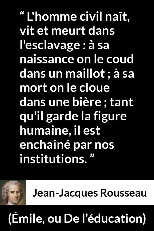 Citation de Jean-Jacques Rousseau sur l'oppression tirée d'Émile, ou De l’éducation - L'homme civil naît, vit et meurt dans l'esclavage : à sa naissance on le coud dans un maillot ; à sa mort on le cloue dans une bière ; tant qu'il garde la figure humaine, il est enchaîné par nos institutions.