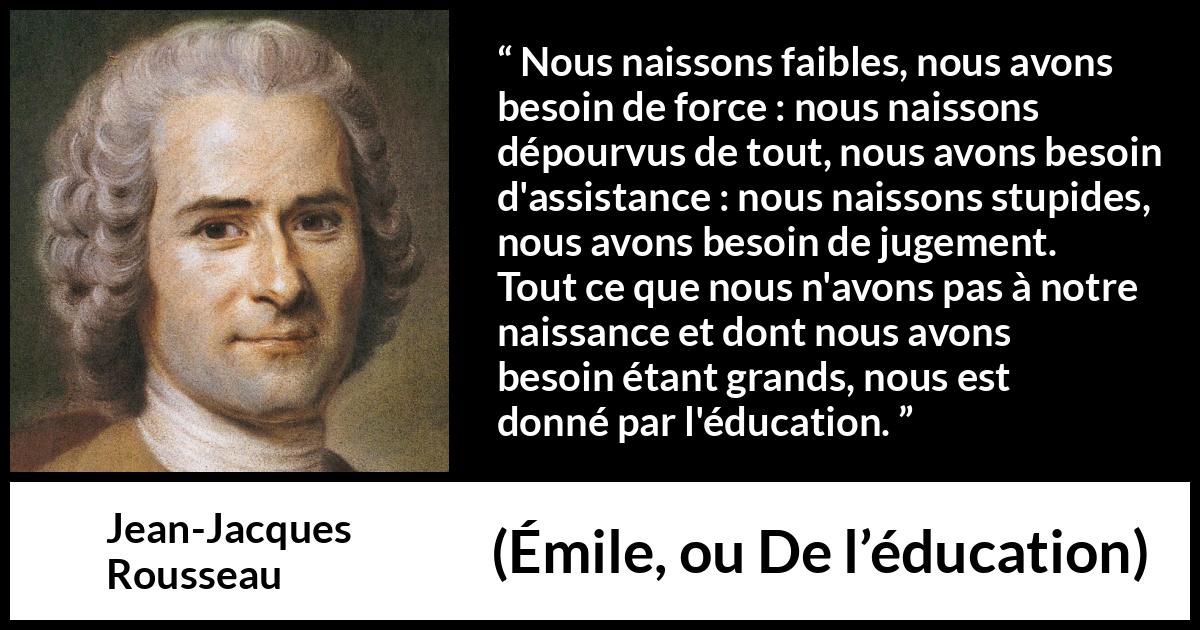 Citation de Jean-Jacques Rousseau sur la force tirée d'Émile, ou De l’éducation - Nous naissons faibles, nous avons besoin de force : nous naissons dépourvus de tout, nous avons besoin d'assistance : nous naissons stupides, nous avons besoin de jugement. Tout ce que nous n'avons pas à notre naissance et dont nous avons besoin étant grands, nous est donné par l'éducation.