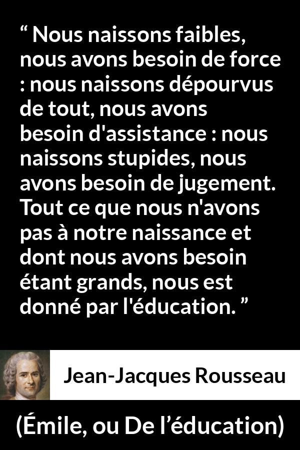 Citation de Jean-Jacques Rousseau sur la force tirée d'Émile, ou De l’éducation - Nous naissons faibles, nous avons besoin de force : nous naissons dépourvus de tout, nous avons besoin d'assistance : nous naissons stupides, nous avons besoin de jugement. Tout ce que nous n'avons pas à notre naissance et dont nous avons besoin étant grands, nous est donné par l'éducation.