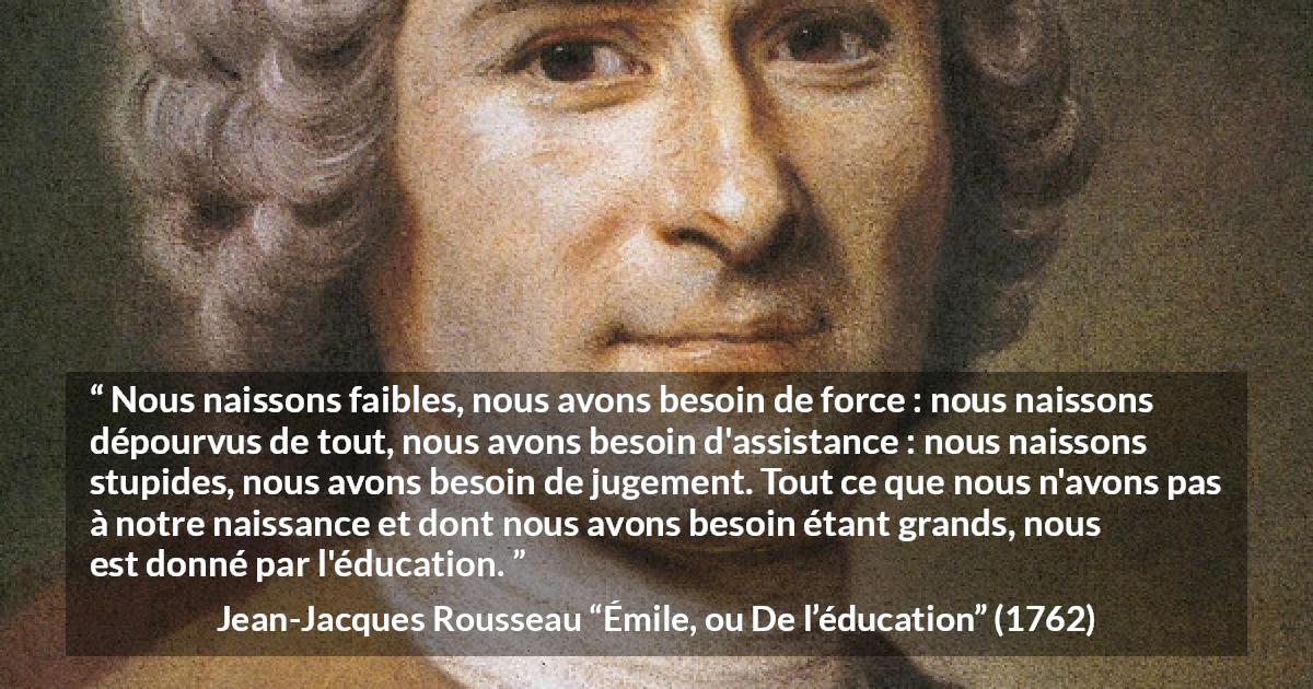 Citation de Jean-Jacques Rousseau sur la force tirée d'Émile, ou De l’éducation - Nous naissons faibles, nous avons besoin de force : nous naissons dépourvus de tout, nous avons besoin d'assistance : nous naissons stupides, nous avons besoin de jugement. Tout ce que nous n'avons pas à notre naissance et dont nous avons besoin étant grands, nous est donné par l'éducation.