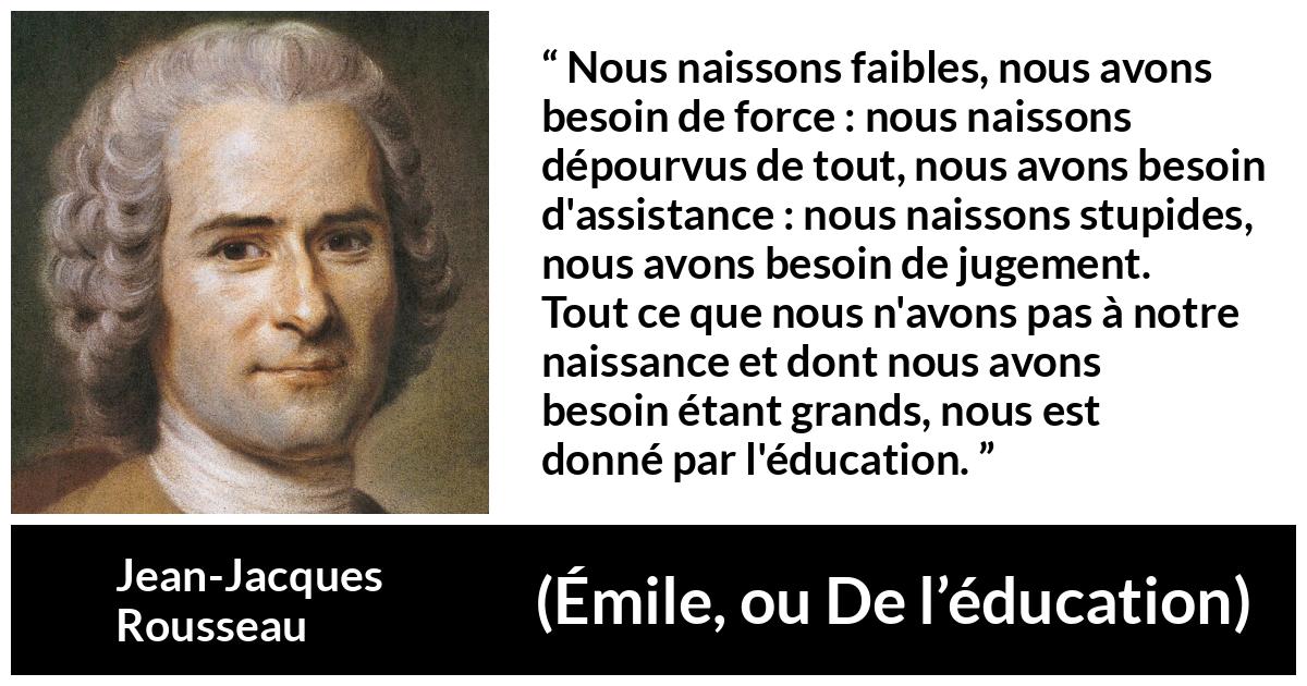 Citation de Jean-Jacques Rousseau sur la force tirée d'Émile, ou De l’éducation - Nous naissons faibles, nous avons besoin de force : nous naissons dépourvus de tout, nous avons besoin d'assistance : nous naissons stupides, nous avons besoin de jugement. Tout ce que nous n'avons pas à notre naissance et dont nous avons besoin étant grands, nous est donné par l'éducation.