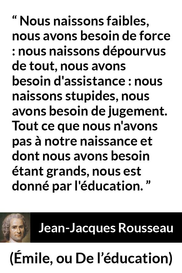 Citation de Jean-Jacques Rousseau sur la force tirée d'Émile, ou De l’éducation - Nous naissons faibles, nous avons besoin de force : nous naissons dépourvus de tout, nous avons besoin d'assistance : nous naissons stupides, nous avons besoin de jugement. Tout ce que nous n'avons pas à notre naissance et dont nous avons besoin étant grands, nous est donné par l'éducation.