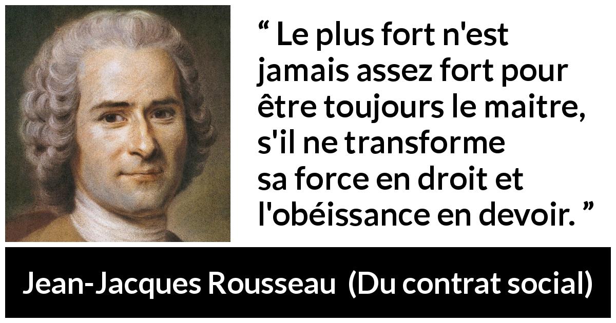 Citation de Jean-Jacques Rousseau sur la force tirée de Du contrat social - Le plus fort n'est jamais assez fort pour être toujours le maitre, s'il ne transforme sa force en droit et l'obéissance en devoir.