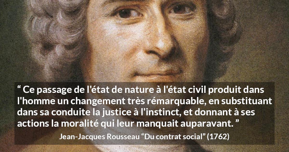 Citation de Jean-Jacques Rousseau sur la justice tirée de Du contrat social - Ce passage de l'état de nature à l'état civil produit dans l'homme un changement très rémarquable, en substituant dans sa conduite la justice à l'instinct, et donnant à ses actions la moralité qui leur manquait auparavant.
