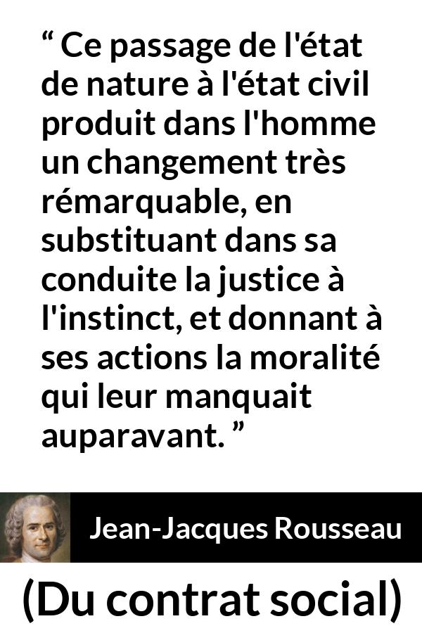 Citation de Jean-Jacques Rousseau sur la justice tirée de Du contrat social - Ce passage de l'état de nature à l'état civil produit dans l'homme un changement très rémarquable, en substituant dans sa conduite la justice à l'instinct, et donnant à ses actions la moralité qui leur manquait auparavant.
