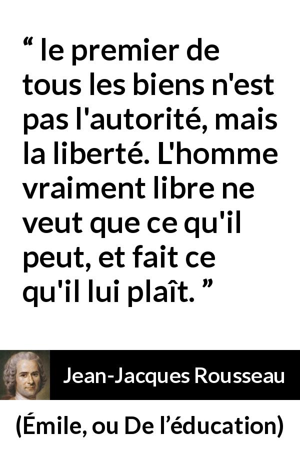 Citation de Jean-Jacques Rousseau sur la liberté tirée d'Émile, ou De l’éducation - le premier de tous les biens n'est pas l'autorité, mais la liberté. L'homme vraiment libre ne veut que ce qu'il peut, et fait ce qu'il lui plaît.