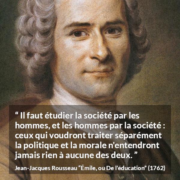 Citation de Jean-Jacques Rousseau sur la morale tirée d'Émile, ou De l’éducation - Il faut étudier la société par les hommes, et les hommes par la société : ceux qui voudront traiter séparément la politique et la morale n'entendront jamais rien à aucune des deux.