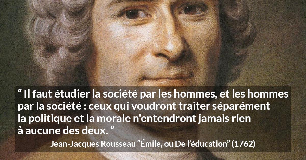 Citation de Jean-Jacques Rousseau sur la morale tirée d'Émile, ou De l’éducation - Il faut étudier la société par les hommes, et les hommes par la société : ceux qui voudront traiter séparément la politique et la morale n'entendront jamais rien à aucune des deux.