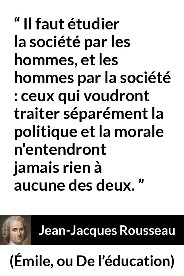 Citation de Jean-Jacques Rousseau sur la morale tirée d'Émile, ou De l’éducation - Il faut étudier la société par les hommes, et les hommes par la société : ceux qui voudront traiter séparément la politique et la morale n'entendront jamais rien à aucune des deux.