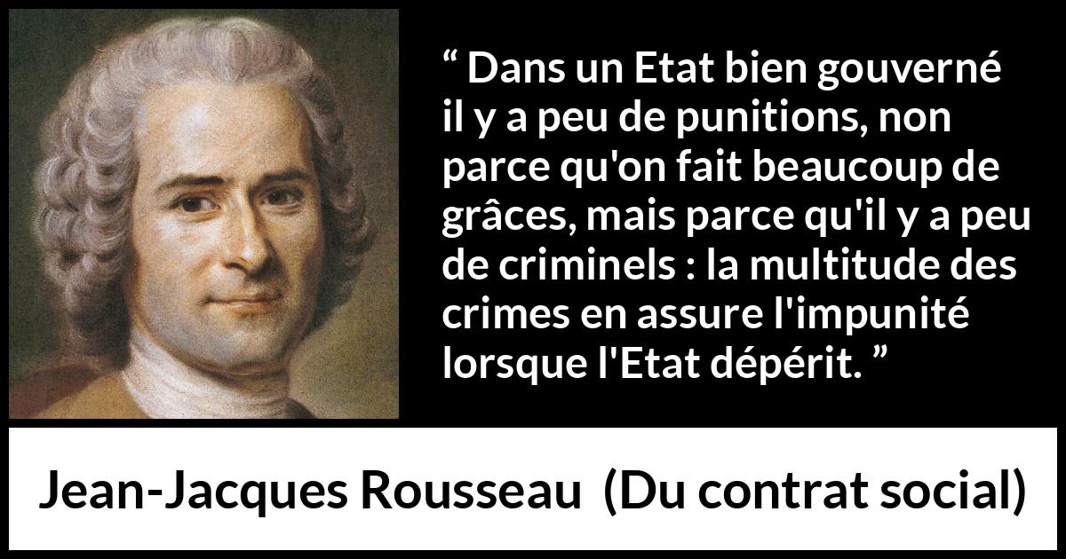 Citation de Jean-Jacques Rousseau sur la punition tirée de Du contrat social - Dans un Etat bien gouverné il y a peu de punitions, non parce qu'on fait beaucoup de grâces, mais parce qu'il y a peu de criminels : la multitude des crimes en assure l'impunité lorsque l'Etat dépérit.