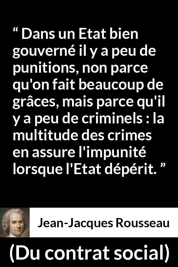 Citation de Jean-Jacques Rousseau sur la punition tirée de Du contrat social - Dans un Etat bien gouverné il y a peu de punitions, non parce qu'on fait beaucoup de grâces, mais parce qu'il y a peu de criminels : la multitude des crimes en assure l'impunité lorsque l'Etat dépérit.