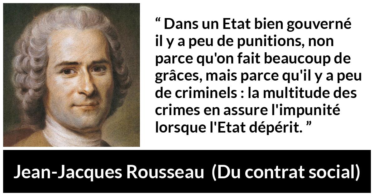 Citation de Jean-Jacques Rousseau sur la punition tirée de Du contrat social - Dans un Etat bien gouverné il y a peu de punitions, non parce qu'on fait beaucoup de grâces, mais parce qu'il y a peu de criminels : la multitude des crimes en assure l'impunité lorsque l'Etat dépérit.