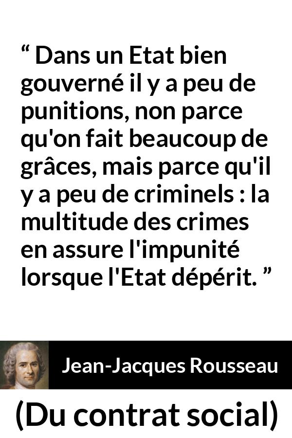 Citation de Jean-Jacques Rousseau sur la punition tirée de Du contrat social - Dans un Etat bien gouverné il y a peu de punitions, non parce qu'on fait beaucoup de grâces, mais parce qu'il y a peu de criminels : la multitude des crimes en assure l'impunité lorsque l'Etat dépérit.