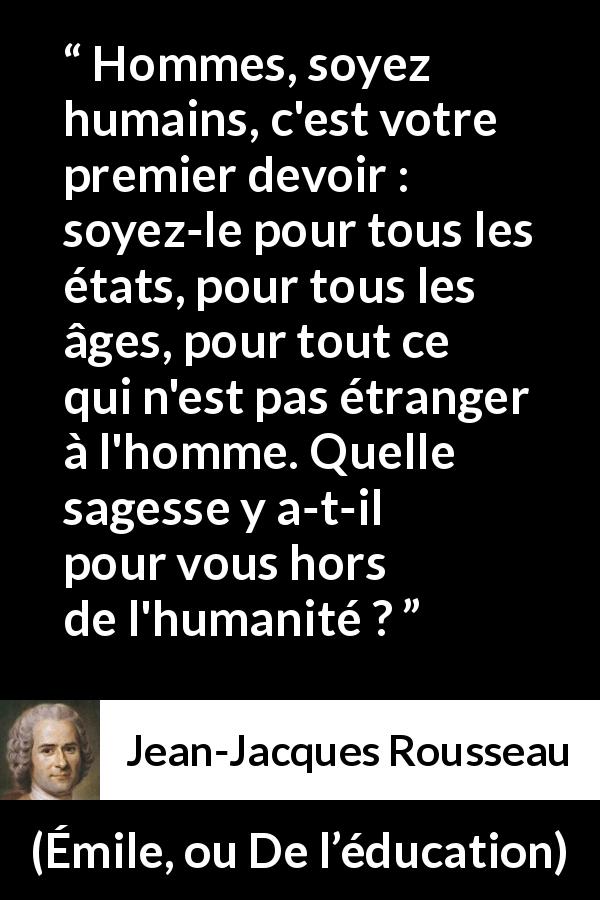 Citation de Jean-Jacques Rousseau sur la sagesse tirée d'Émile, ou De l’éducation - Hommes, soyez humains, c'est votre premier devoir : soyez-le pour tous les états, pour tous les âges, pour tout ce qui n'est pas étranger à l'homme. Quelle sagesse y a-t-il pour vous hors de l'humanité ?