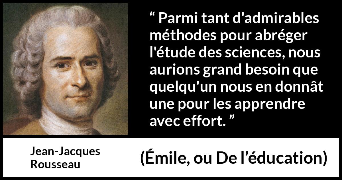 Citation de Jean-Jacques Rousseau sur la science tirée d'Émile, ou De l’éducation - Parmi tant d'admirables méthodes pour abréger l'étude des sciences, nous aurions grand besoin que quelqu'un nous en donnât une pour les apprendre avec effort.