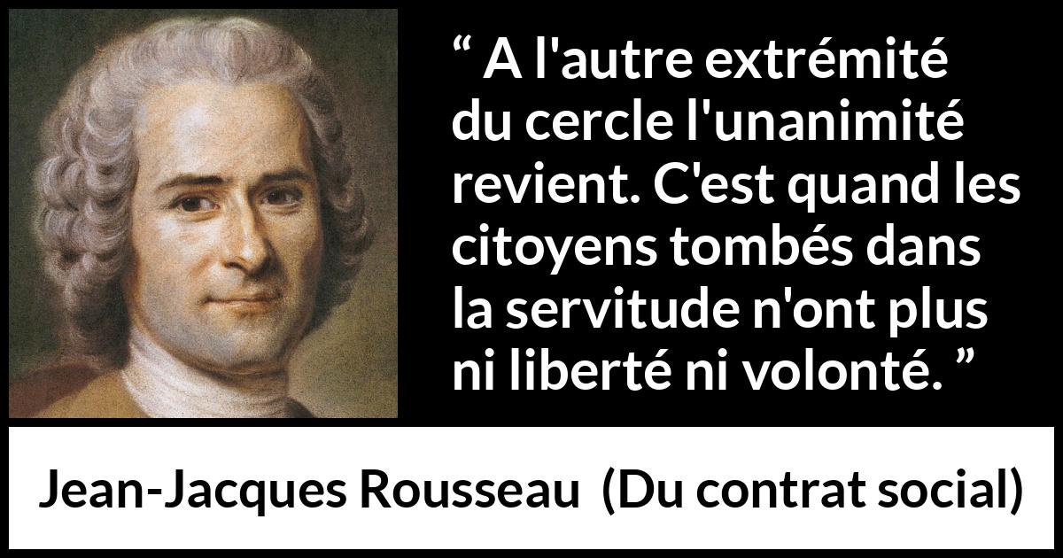 Citation de Jean-Jacques Rousseau sur la servitude tirée de Du contrat social - A l'autre extrémité du cercle l'unanimité revient. C'est quand les citoyens tombés dans la servitude n'ont plus ni liberté ni volonté.