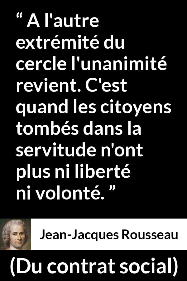 Citation de Jean-Jacques Rousseau sur la servitude tirée de Du contrat social - A l'autre extrémité du cercle l'unanimité revient. C'est quand les citoyens tombés dans la servitude n'ont plus ni liberté ni volonté.