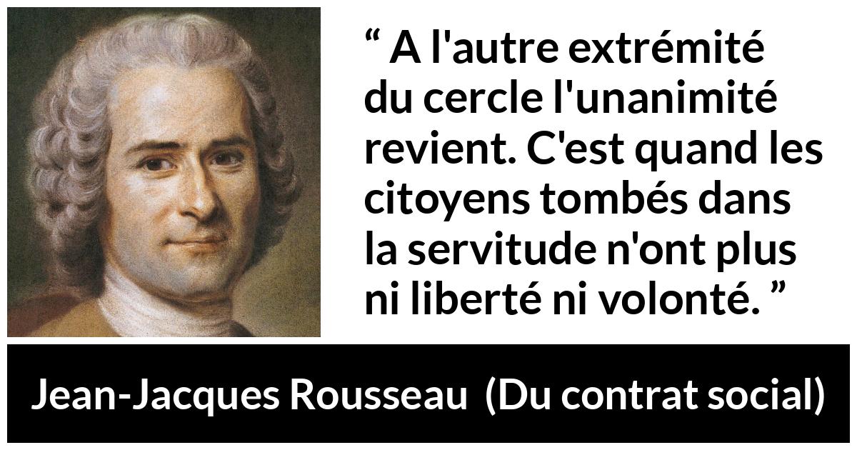 Citation de Jean-Jacques Rousseau sur la servitude tirée de Du contrat social - A l'autre extrémité du cercle l'unanimité revient. C'est quand les citoyens tombés dans la servitude n'ont plus ni liberté ni volonté.