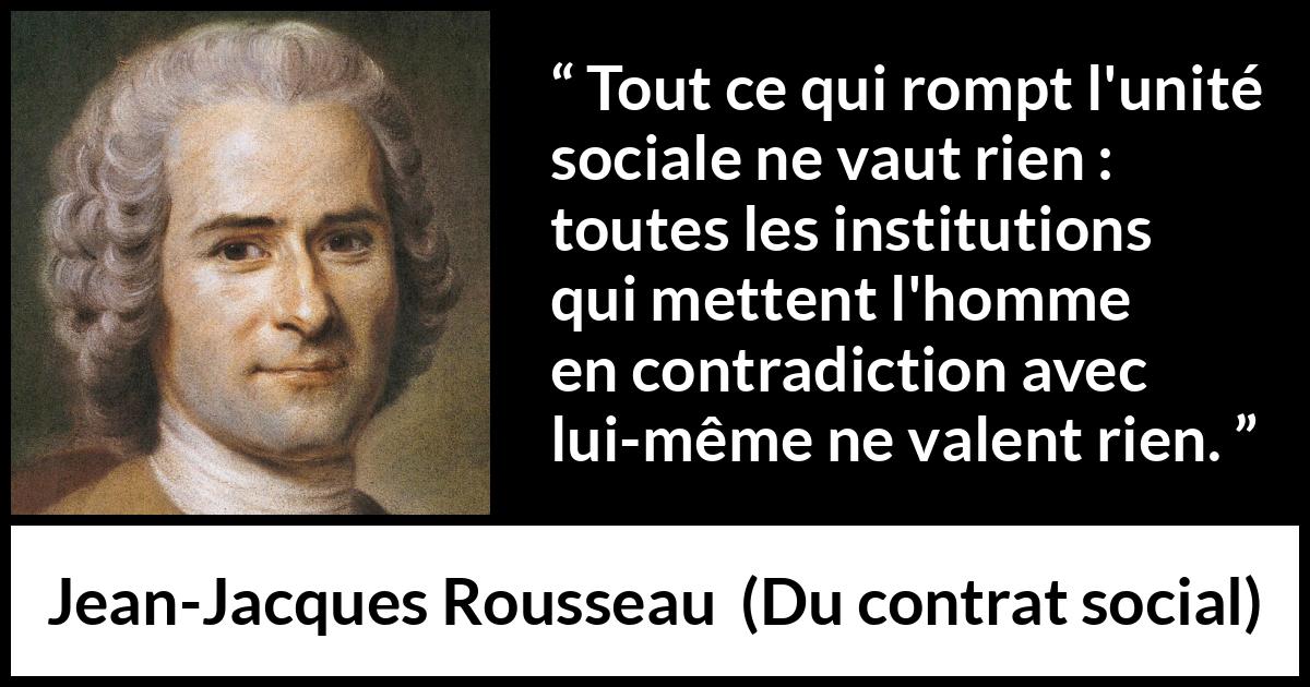Citation de Jean-Jacques Rousseau sur la société tirée de Du contrat social - Tout ce qui rompt l'unité sociale ne vaut rien : toutes les institutions qui mettent l'homme en contradiction avec lui-même ne valent rien.