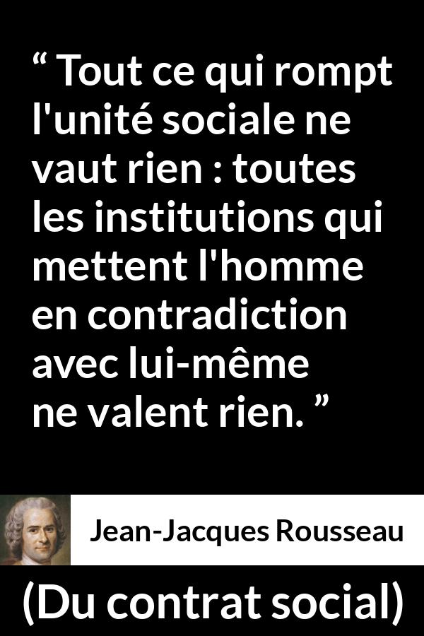 Citation de Jean-Jacques Rousseau sur la société tirée de Du contrat social - Tout ce qui rompt l'unité sociale ne vaut rien : toutes les institutions qui mettent l'homme en contradiction avec lui-même ne valent rien.
