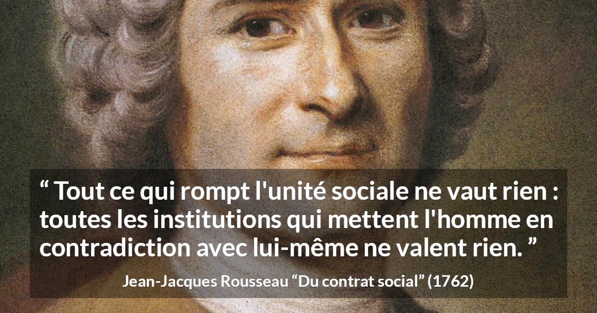 Citation de Jean-Jacques Rousseau sur la société tirée de Du contrat social - Tout ce qui rompt l'unité sociale ne vaut rien : toutes les institutions qui mettent l'homme en contradiction avec lui-même ne valent rien.