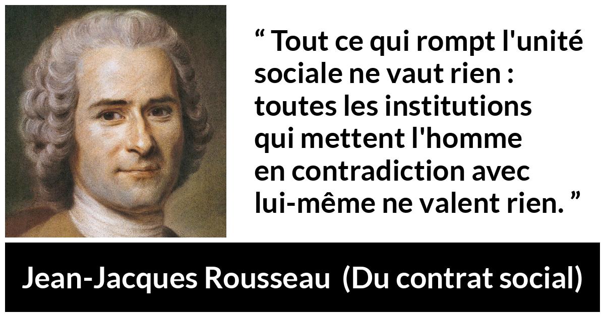 Citation de Jean-Jacques Rousseau sur la société tirée de Du contrat social - Tout ce qui rompt l'unité sociale ne vaut rien : toutes les institutions qui mettent l'homme en contradiction avec lui-même ne valent rien.