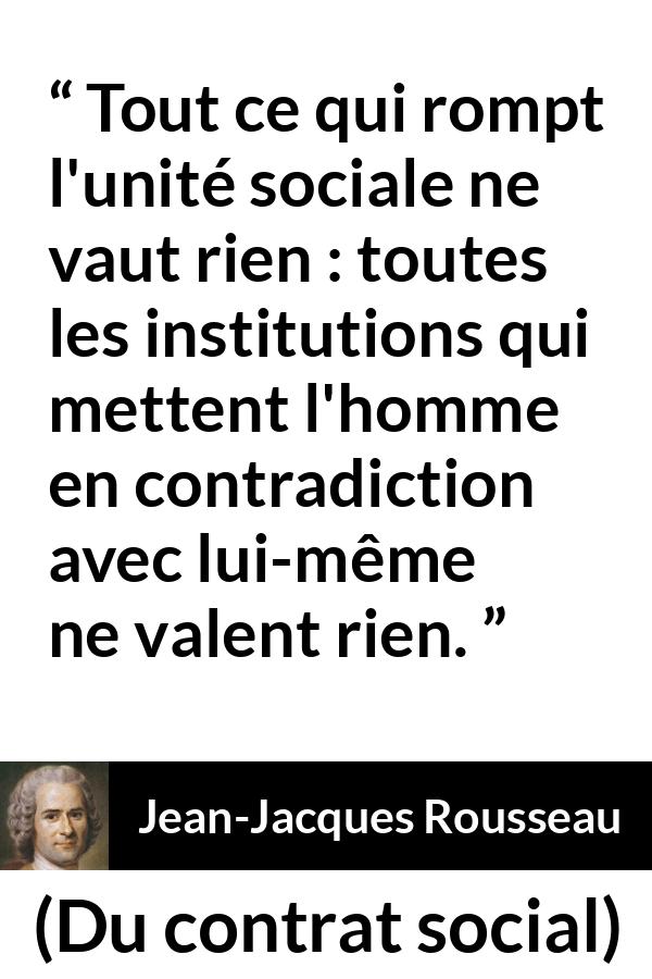 Citation de Jean-Jacques Rousseau sur la société tirée de Du contrat social - Tout ce qui rompt l'unité sociale ne vaut rien : toutes les institutions qui mettent l'homme en contradiction avec lui-même ne valent rien.