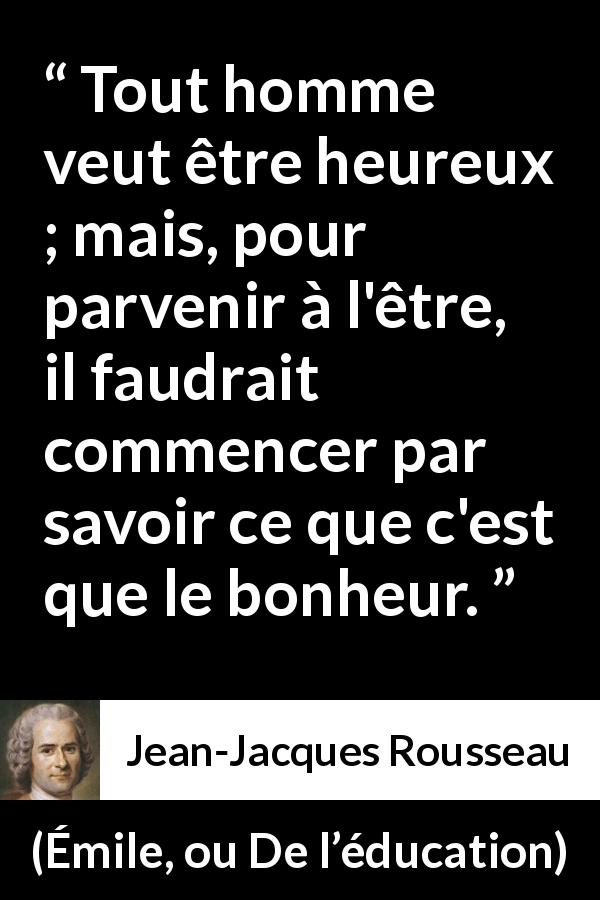 Citation de Jean-Jacques Rousseau sur le bonheur tirée d'Émile, ou De l’éducation - Tout homme veut être heureux ; mais, pour parvenir à l'être, il faudrait commencer par savoir ce que c'est que le bonheur.