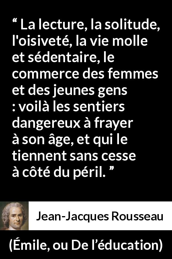 Citation de Jean-Jacques Rousseau sur le danger tirée d'Émile, ou De l’éducation - La lecture, la solitude, l'oisiveté, la vie molle et sédentaire, le commerce des femmes et des jeunes gens : voilà les sentiers dangereux à frayer à son âge, et qui le tiennent sans cesse à côté du péril.