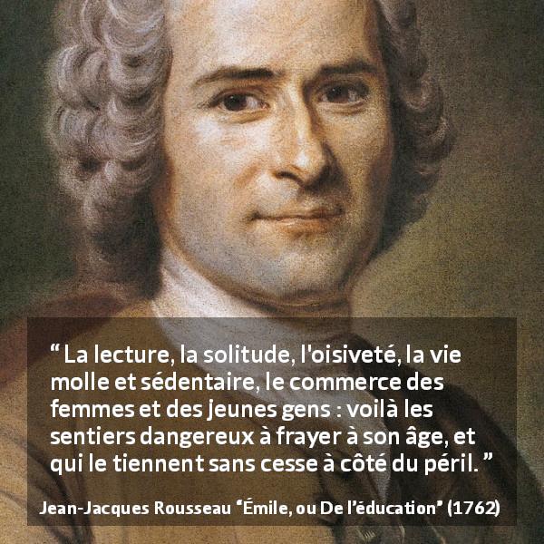 Citation de Jean-Jacques Rousseau sur le danger tirée d'Émile, ou De l’éducation - La lecture, la solitude, l'oisiveté, la vie molle et sédentaire, le commerce des femmes et des jeunes gens : voilà les sentiers dangereux à frayer à son âge, et qui le tiennent sans cesse à côté du péril.