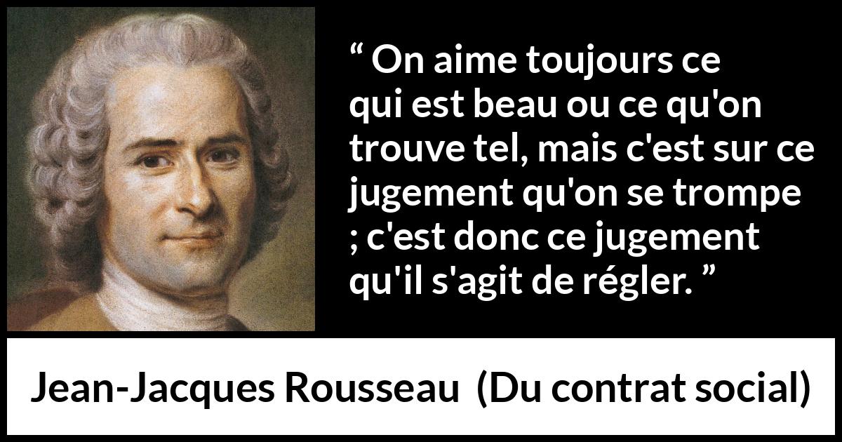 Citation de Jean-Jacques Rousseau sur le jugement tirée de Du contrat social - On aime toujours ce qui est beau ou ce qu'on trouve tel, mais c'est sur ce jugement qu'on se trompe ; c'est donc ce jugement qu'il s'agit de régler.