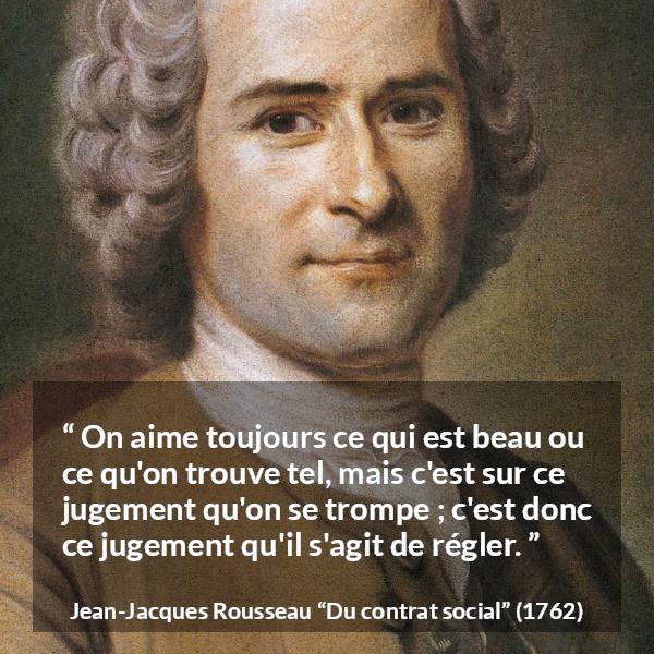 Citation de Jean-Jacques Rousseau sur le jugement tirée de Du contrat social - On aime toujours ce qui est beau ou ce qu'on trouve tel, mais c'est sur ce jugement qu'on se trompe ; c'est donc ce jugement qu'il s'agit de régler.