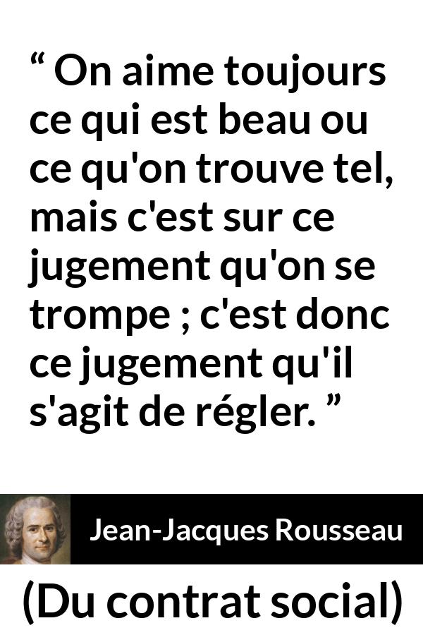 Citation de Jean-Jacques Rousseau sur le jugement tirée de Du contrat social - On aime toujours ce qui est beau ou ce qu'on trouve tel, mais c'est sur ce jugement qu'on se trompe ; c'est donc ce jugement qu'il s'agit de régler.
