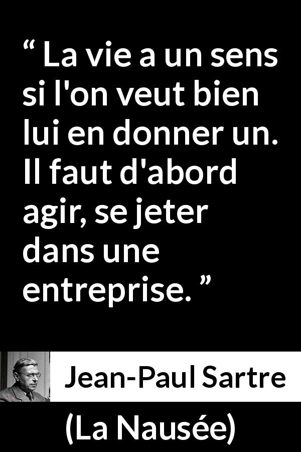 Citation de Jean-Paul Sartre sur l'action tirée de La Nausée - La vie a un sens si l'on veut bien lui en donner un. Il faut d'abord agir, se jeter dans une entreprise.